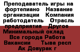 Преподаватель игры на фортепиано › Название организации ­ Компания-работодатель › Отрасль предприятия ­ Другое › Минимальный оклад ­ 1 - Все города Работа » Вакансии   . Тыва респ.,Ак-Довурак г.